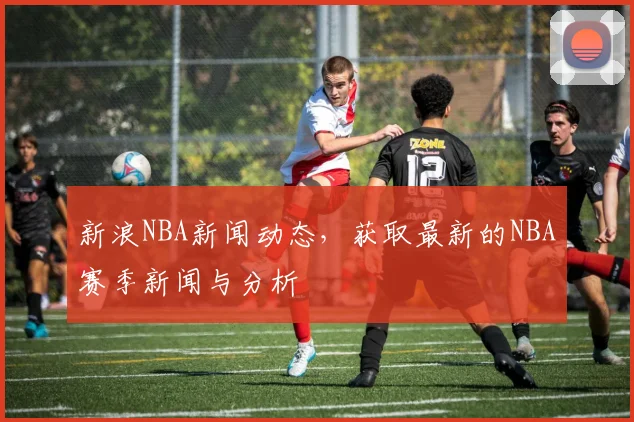 新浪NBA新闻动态，获取最新的NBA赛季新闻与分析