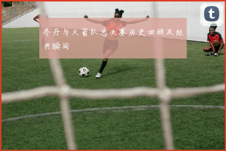 乔丹与火箭队总决赛历史回顾及经典瞬间