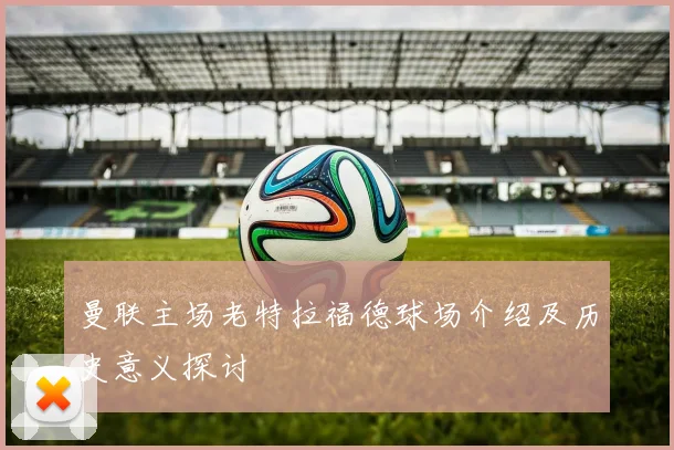 曼联主场老特拉福德球场介绍及历史意义探讨